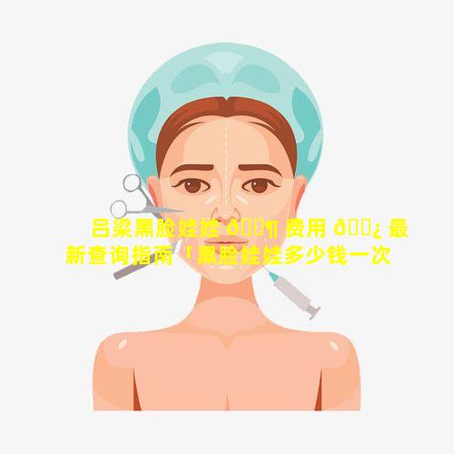 吕梁黑脸娃娃 🐶 费用 🌿 最新查询指南「黑脸娃娃多少钱一次 黑脸」